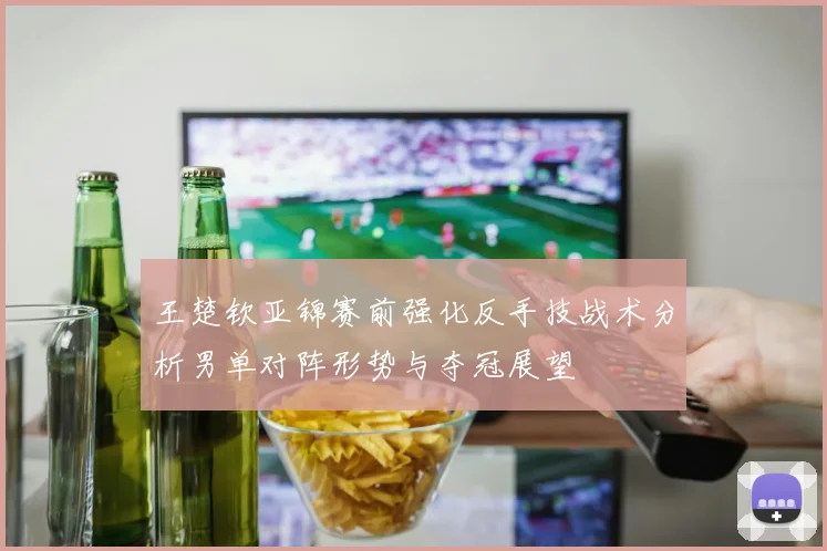 王楚钦亚锦赛前强化反手技战术分析男单对阵形势与夺冠展望