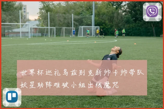 世界杯巡礼乌兹别克新帅卡帅带队妖星助阵难破小组出线魔咒