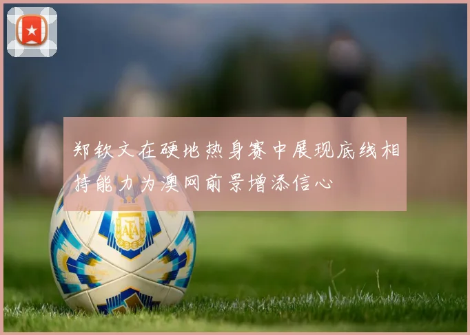 郑钦文在硬地热身赛中展现底线相持能力为澳网前景增添信心