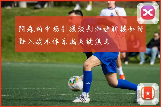 阿森纳中场引援谈判加速新援如何融入战术体系成关键焦点