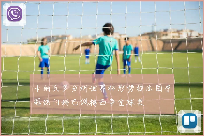 卡纳瓦罗分析世界杯形势称法国夺冠热门姆巴佩梅西争金球奖