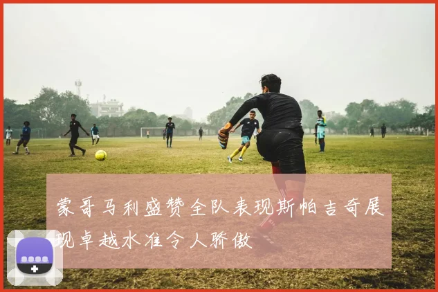 蒙哥马利盛赞全队表现斯帕吉奇展现卓越水准令人骄傲