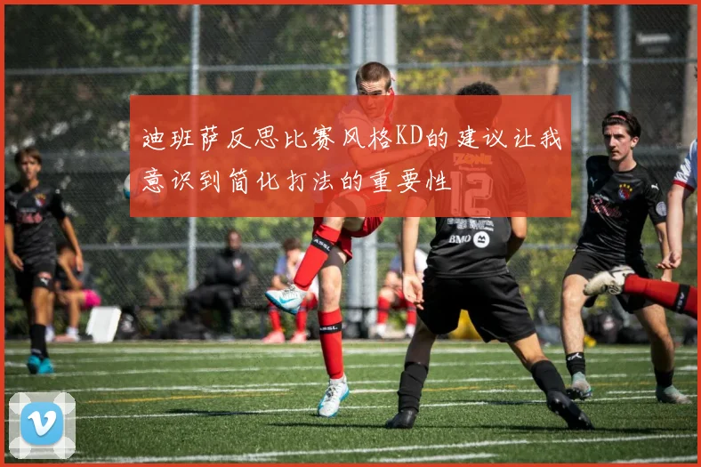 迪班萨反思比赛风格KD的建议让我意识到简化打法的重要性