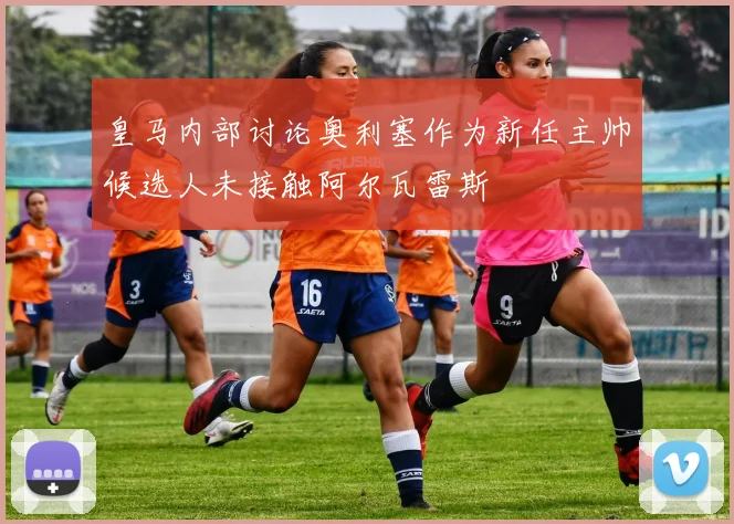 皇马内部讨论奥利塞作为新任主帅候选人未接触阿尔瓦雷斯