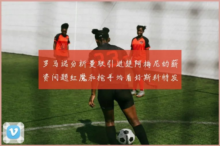 罗马诺分析曼联引进楚阿梅尼的薪资问题红魔和枪手均看好斯科特发展潜力