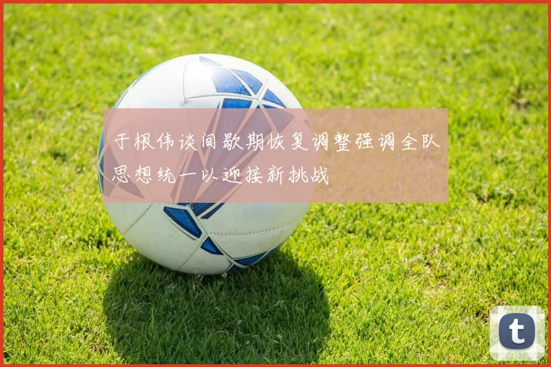 于根伟谈间歇期恢复调整强调全队思想统一以迎接新挑战