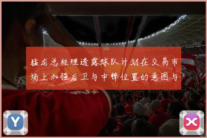 猛龙总经理透露球队计划在交易市场上加强后卫与中锋位置的意图与目标