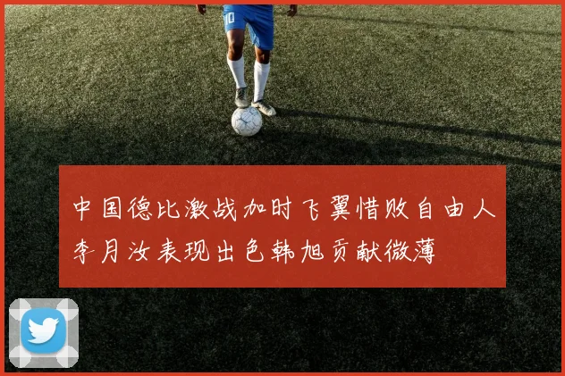 中国德比激战加时飞翼惜败自由人李月汝表现出色韩旭贡献微薄