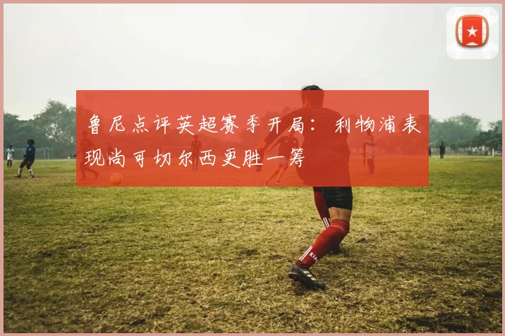 鲁尼点评英超赛季开局：利物浦表现尚可切尔西更胜一筹