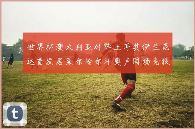 世界杯澳大利亚对阵土耳其伊兰昆达首发居莱尔恰尔汗奥卢同场竞技