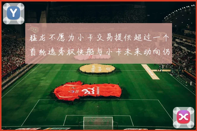 猛龙不愿为小卡交易提供超过一个首轮选秀权快船与小卡未来动向仍不明朗