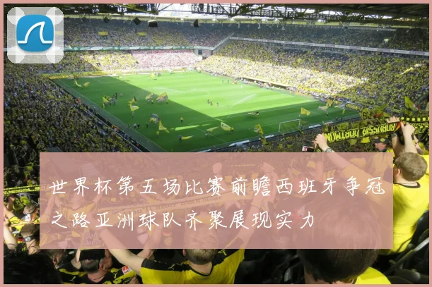 世界杯第五场比赛前瞻西班牙争冠之路亚洲球队齐聚展现实力