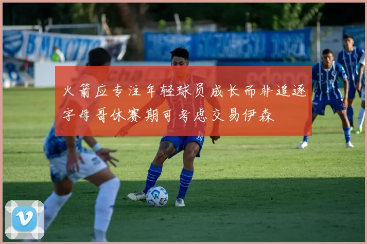 火箭应专注年轻球员成长而非追逐字母哥休赛期可考虑交易伊森