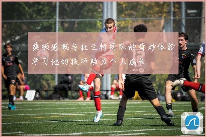 桑顿感慨与杜兰特同队的奇妙体验学习他的技巧助力个人成长
