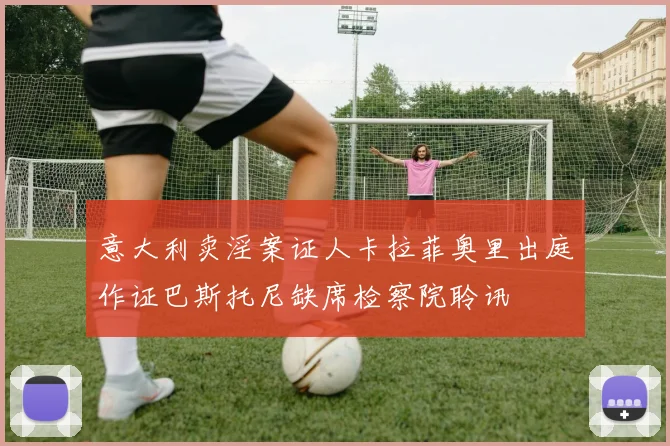意大利卖淫案证人卡拉菲奥里出庭作证巴斯托尼缺席检察院聆讯