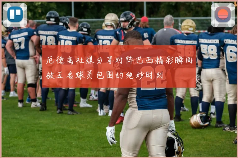厄德高社媒分享对阵巴西精彩瞬间被五名球员包围的绝妙时刻