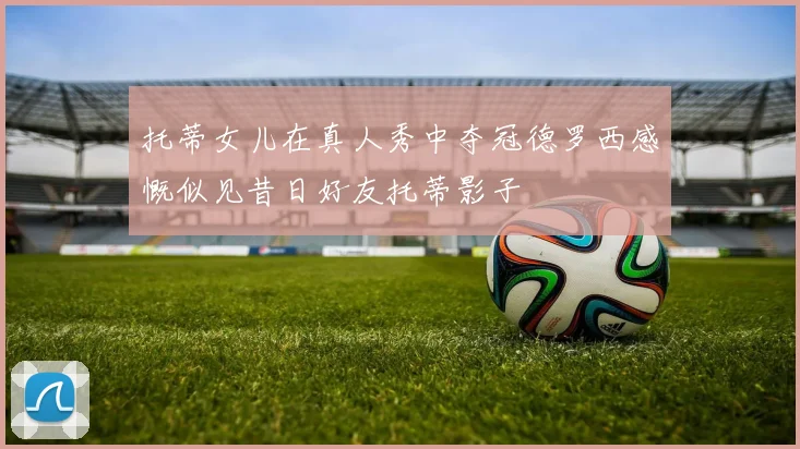 托蒂女儿在真人秀中夺冠德罗西感慨似见昔日好友托蒂影子