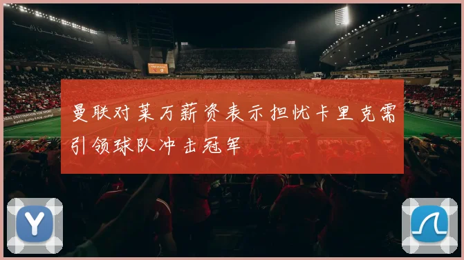 曼联对莱万薪资表示担忧卡里克需引领球队冲击冠军