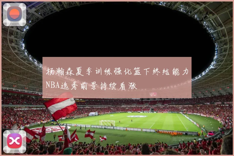 杨瀚森夏季训练强化篮下终结能力NBA选秀前景持续看涨