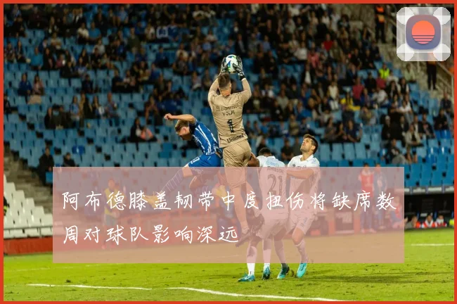 阿布德膝盖韧带中度扭伤将缺席数周对球队影响深远