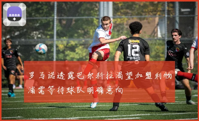 罗马诺透露巴尔科拉渴望加盟利物浦需等待球队明确意向