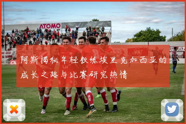 阿斯揭秘年轻教练埃里克加西亚的成长之路与比赛研究热情